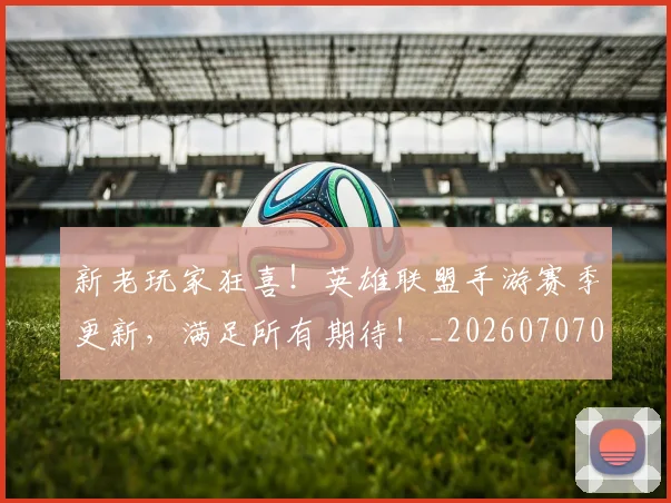 新老玩家狂喜！英雄联盟手游赛季更新，满足所有期待！_20260707021017_20260801160724