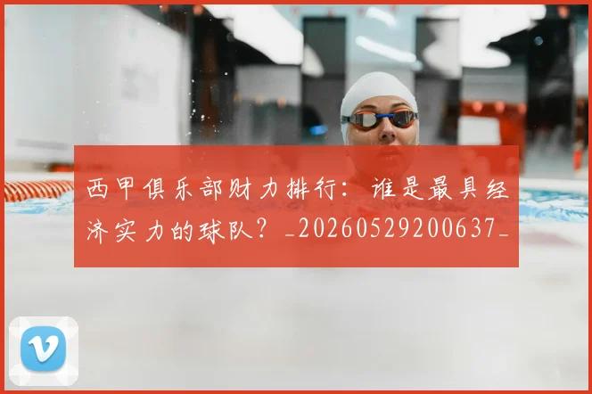 西甲俱乐部财力排行：谁是最具经济实力的球队？_20260529200637_20260710012046