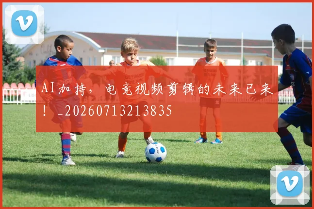 AI加持，电竞视频剪辑的未来已来！_20260713213835