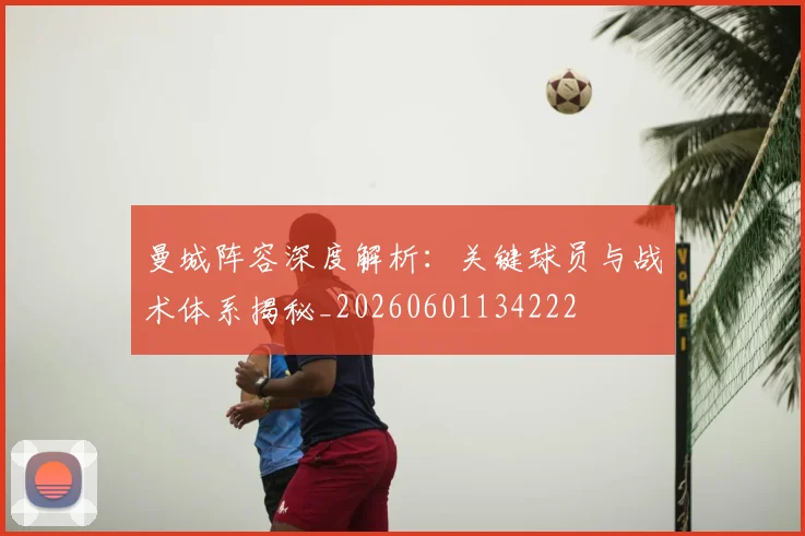 曼城阵容深度解析：关键球员与战术体系揭秘_20260601134222