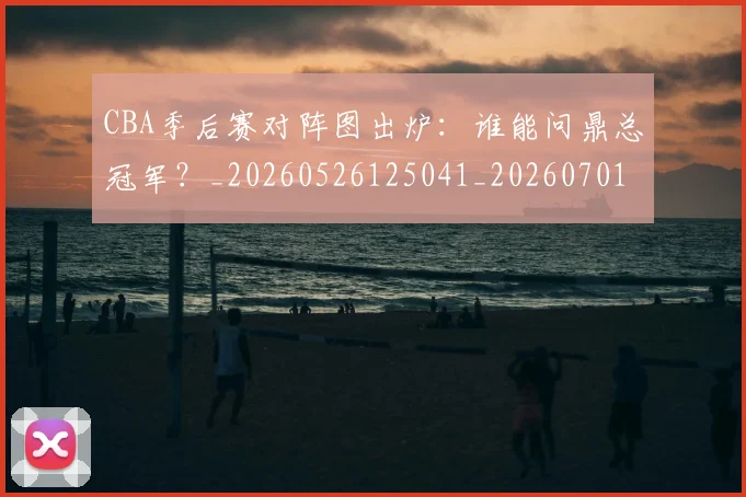 CBA季后赛对阵图出炉:谁能问鼎总冠军?_20260526125041_20260701210629