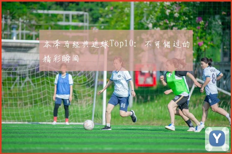 本泽马经典进球Top10：不可错过的精彩瞬间