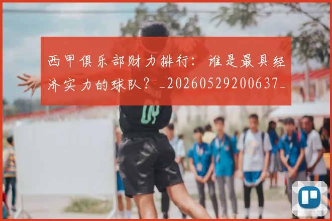 西甲俱乐部财力排行：谁是最具经济实力的球队？_20260529200637_20260710012046