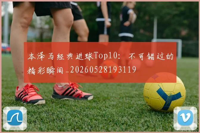 本泽马经典进球Top10：不可错过的精彩瞬间_20260528193119