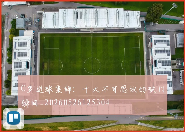 C罗进球集锦:十大不可思议的破门瞬间_20260526125304