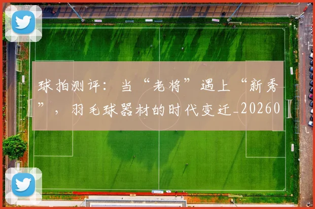 球拍测评:当“老将”遇上“新秀”,羽毛球器材的时代变迁_20260708191557