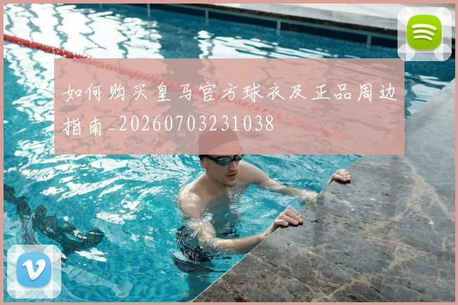 如何购买皇马官方球衣及正品周边指南_20260703231038