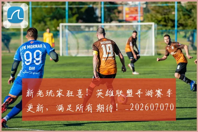 新老玩家狂喜！英雄联盟手游赛季更新，满足所有期待！_20260707021017_20260801160724