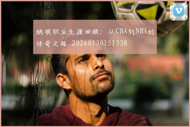 姚明职业生涯回顾:从CBA到NBA的传奇之路_20260530151338