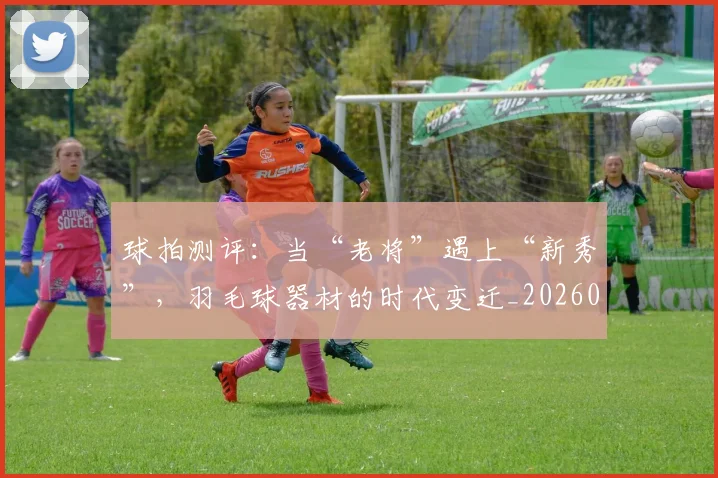 球拍测评：当“老将”遇上“新秀”，羽毛球器材的时代变迁_20260708191557