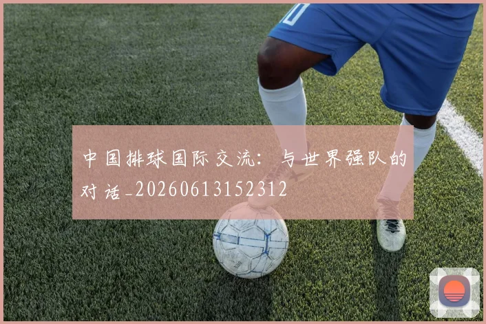 中国排球国际交流：与世界强队的对话_20260613152312