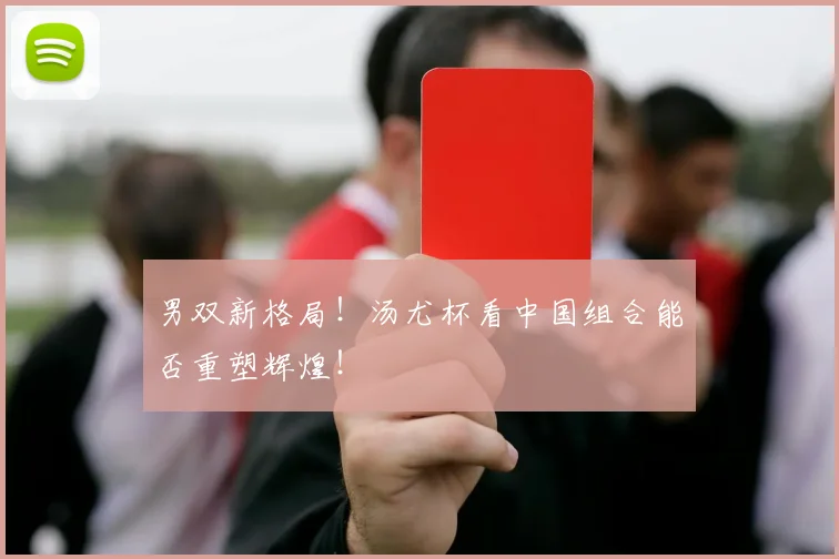 男双新格局!汤尤杯看中国组合能否重塑辉煌!