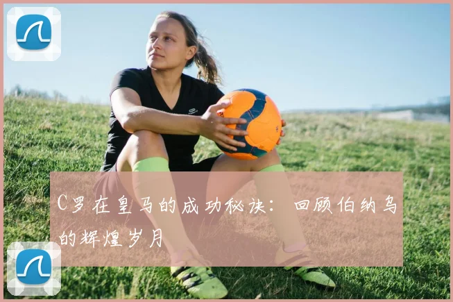 C罗在皇马的成功秘诀:回顾伯纳乌的辉煌岁月