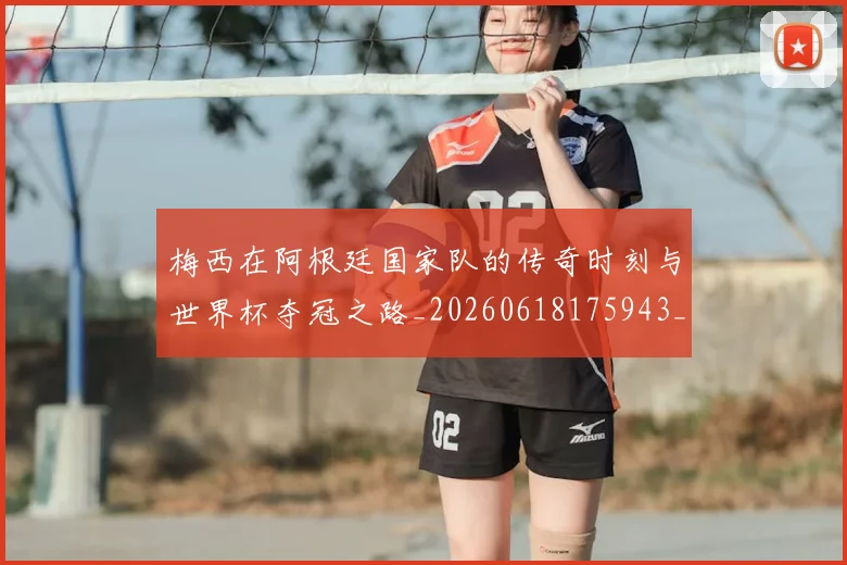 梅西在阿根廷国家队的传奇时刻与世界杯夺冠之路_20260618175943_20260731181012