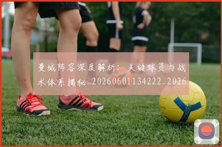曼城阵容深度解析：关键球员与战术体系揭秘_20260601134222_20260707021510