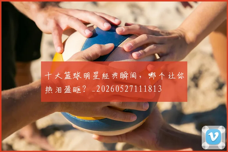 十大篮球明星经典瞬间,哪个让你热泪盈眶?_20260527111813