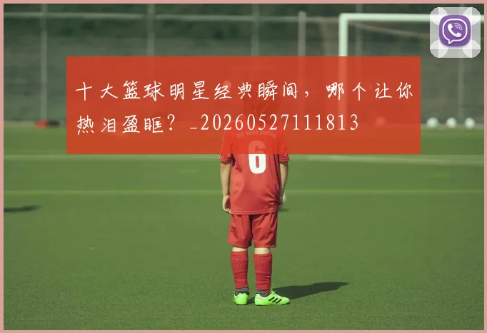 十大篮球明星经典瞬间，哪个让你热泪盈眶？_20260527111813