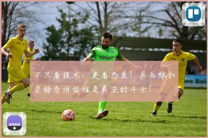 不只看技术,更看态度!乒乓球扣杀榜告诉你谁是真正的斗士!