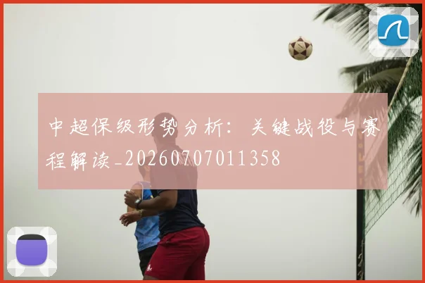 中超保级形势分析:关键战役与赛程解读_20260707011358