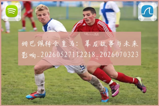 姆巴佩转会皇马：幕后故事与未来影响_20260527112218_20260703232258