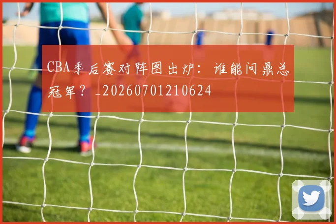 CBA季后赛对阵图出炉：谁能问鼎总冠军？_20260701210624