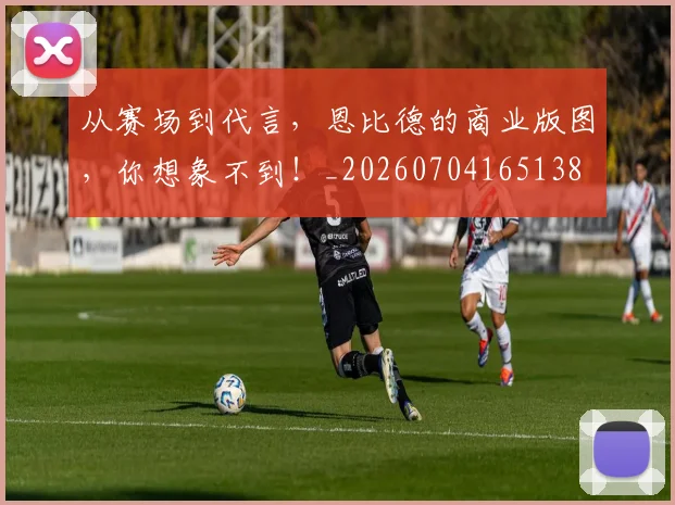从赛场到代言,恩比德的商业版图,你想象不到!_20260704165138