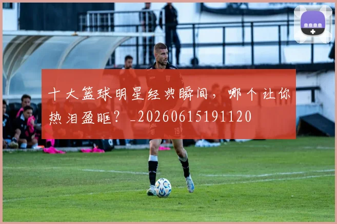十大篮球明星经典瞬间,哪个让你热泪盈眶?_20260615191120