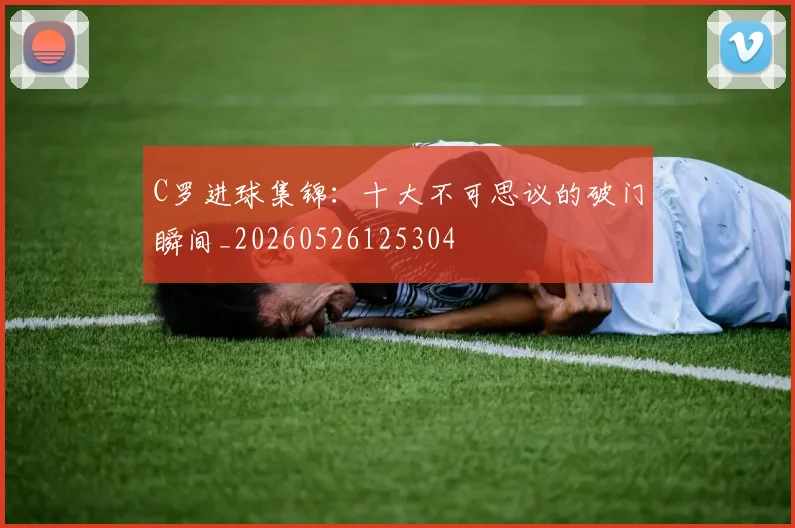 C罗进球集锦:十大不可思议的破门瞬间_20260526125304
