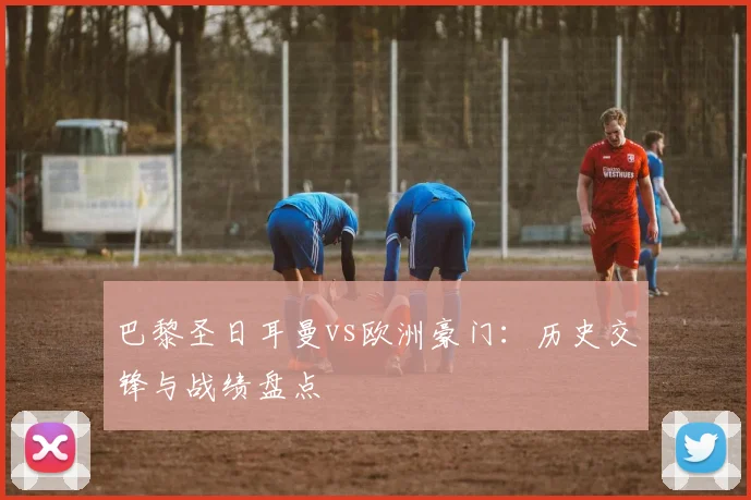 巴黎圣日耳曼vs欧洲豪门:历史交锋与战绩盘点