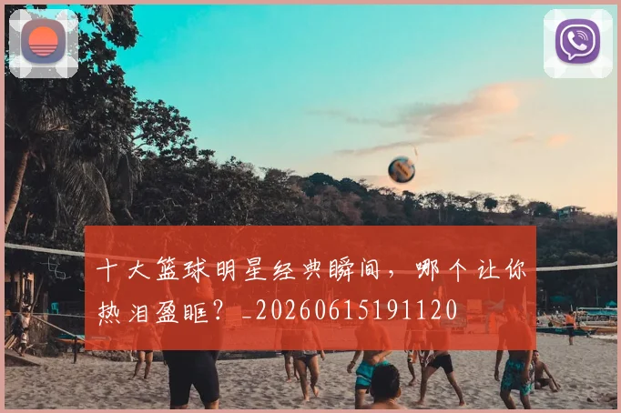 十大篮球明星经典瞬间,哪个让你热泪盈眶?_20260615191120