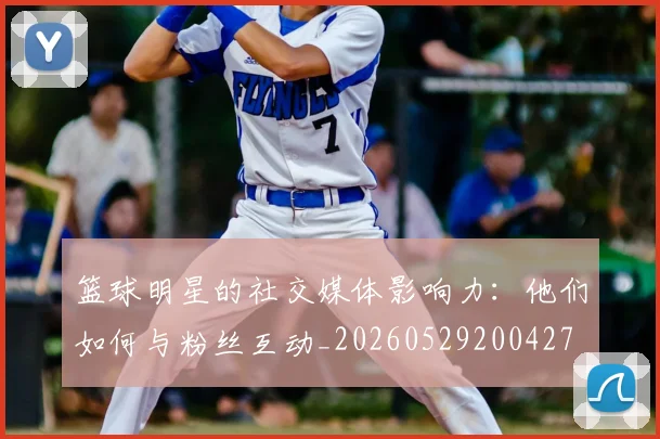 篮球明星的社交媒体影响力：他们如何与粉丝互动_20260529200427