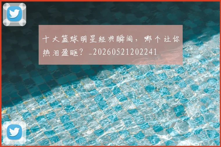 十大篮球明星经典瞬间,哪个让你热泪盈眶?_20260521202241