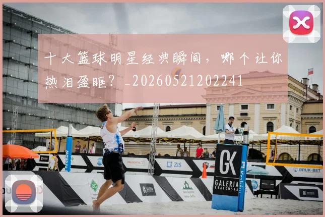 十大篮球明星经典瞬间，哪个让你热泪盈眶？_20260521202241