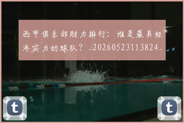 西甲俱乐部财力排行：谁是最具经济实力的球队？_20260523113824_20260710012046