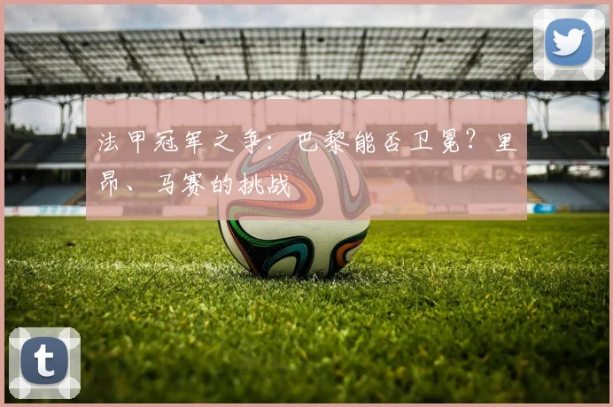 法甲冠军之争：巴黎能否卫冕？里昂、马赛的挑战