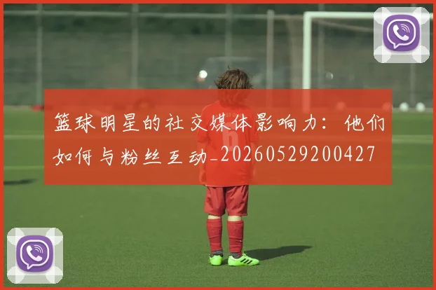 篮球明星的社交媒体影响力：他们如何与粉丝互动_20260529200427