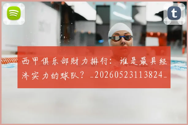 西甲俱乐部财力排行：谁是最具经济实力的球队？_20260523113824_20260710012046