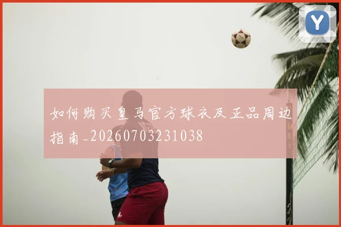 如何购买皇马官方球衣及正品周边指南_20260703231038