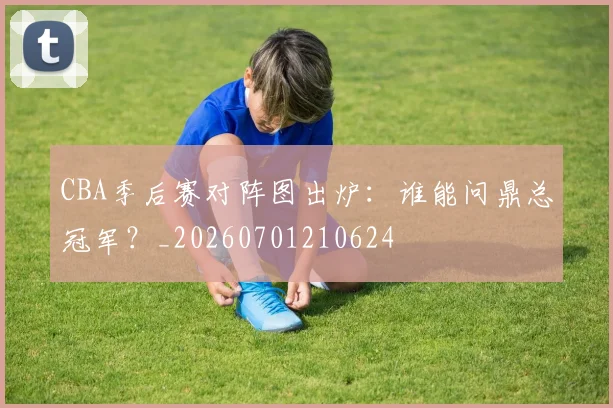 CBA季后赛对阵图出炉：谁能问鼎总冠军？_20260701210624