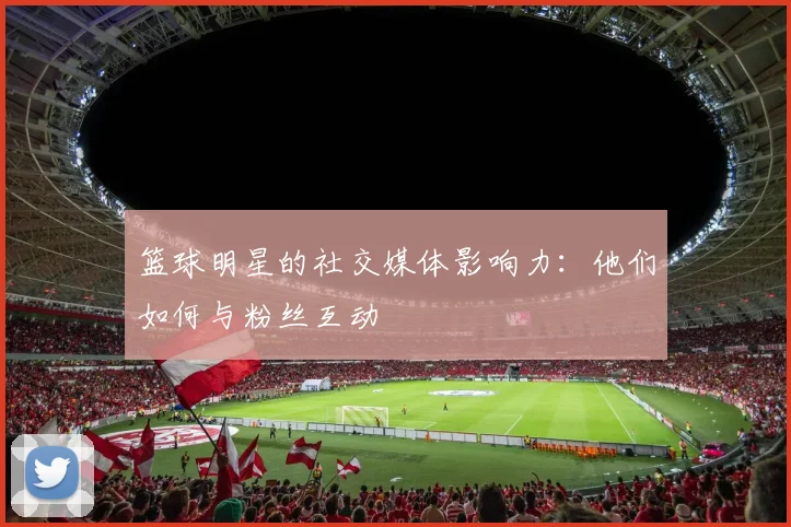 篮球明星的社交媒体影响力:他们如何与粉丝互动