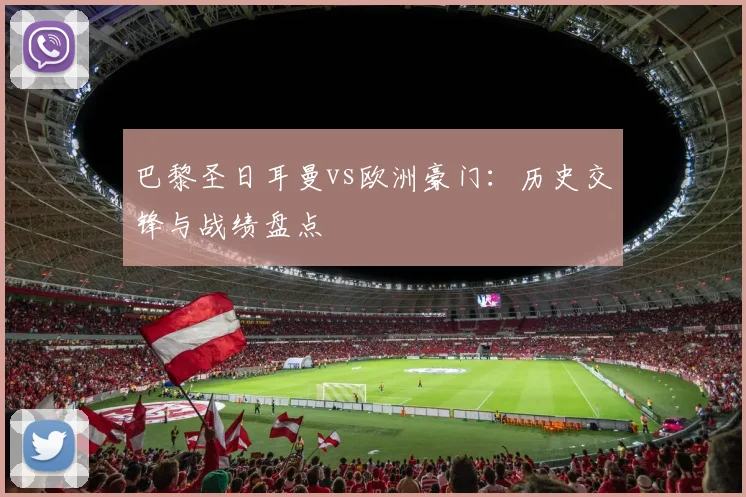 巴黎圣日耳曼vs欧洲豪门：历史交锋与战绩盘点